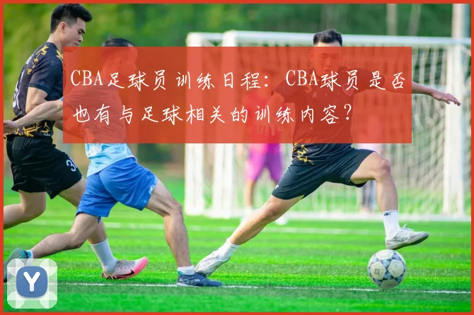 CBA足球员训练日程：CBA球员是否也有与足球相关的训练内容？