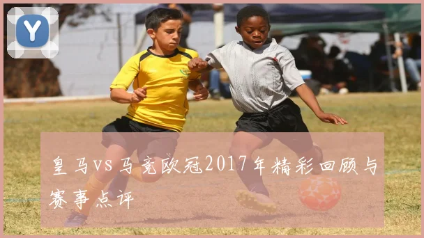 皇马vs马竞欧冠2017年精彩回顾与赛事点评