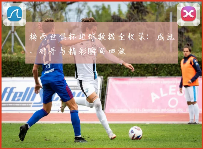 梅西世俱杯进球数据全收录：成就、对手与精彩瞬间回放