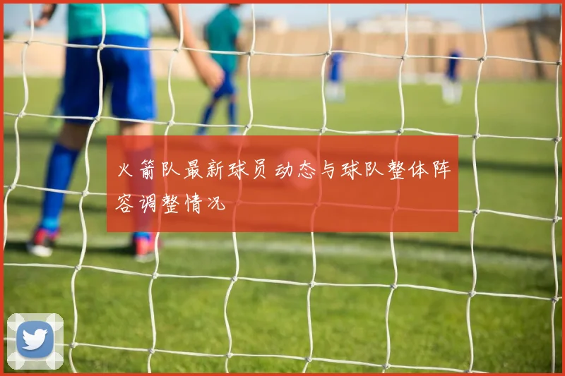 火箭队最新球员动态与球队整体阵容调整情况