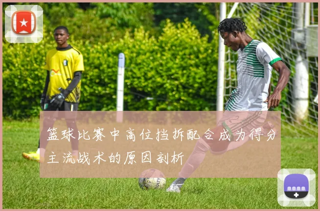 篮球比赛中高位挡拆配合成为得分主流战术的原因剖析