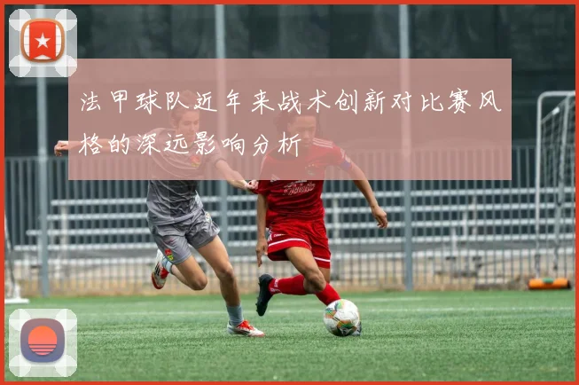法甲球队近年来战术创新对比赛风格的深远影响分析